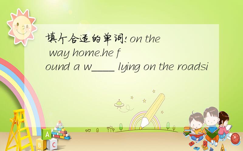 填个合适的单词!on the way home.he found a w____ lying on the roadsi