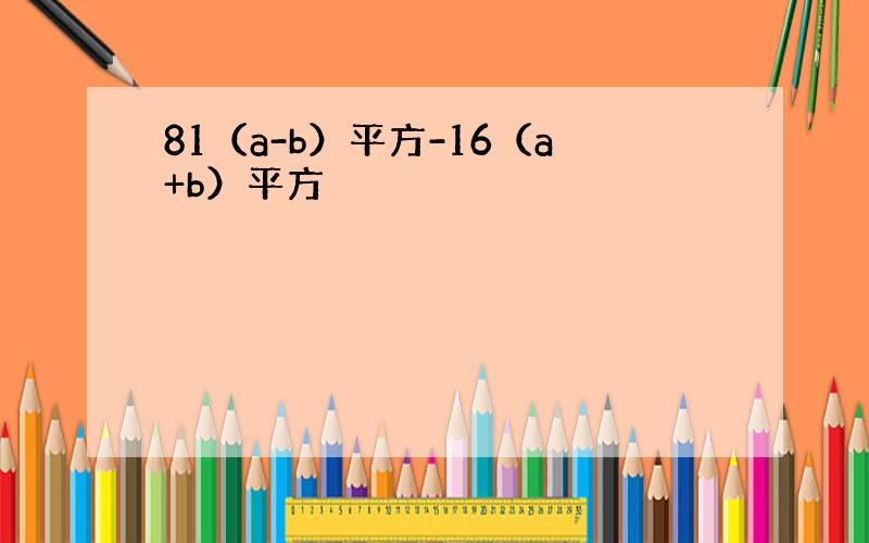 81（a-b）平方-16（a+b）平方