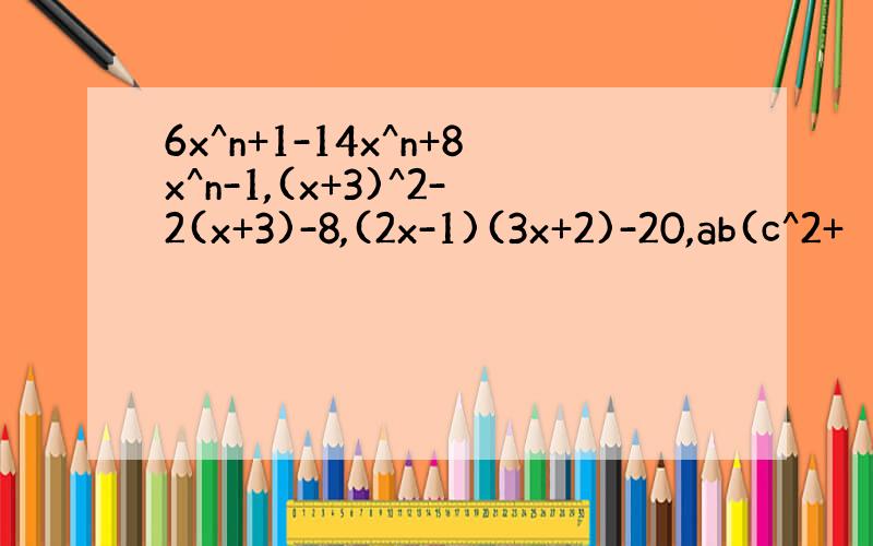 6x^n+1-14x^n+8x^n-1,(x+3)^2-2(x+3)-8,(2x-1)(3x+2)-20,ab(c^2+
