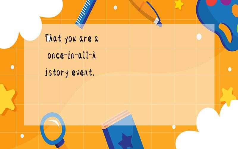 That you are a once-in-all-history event.
