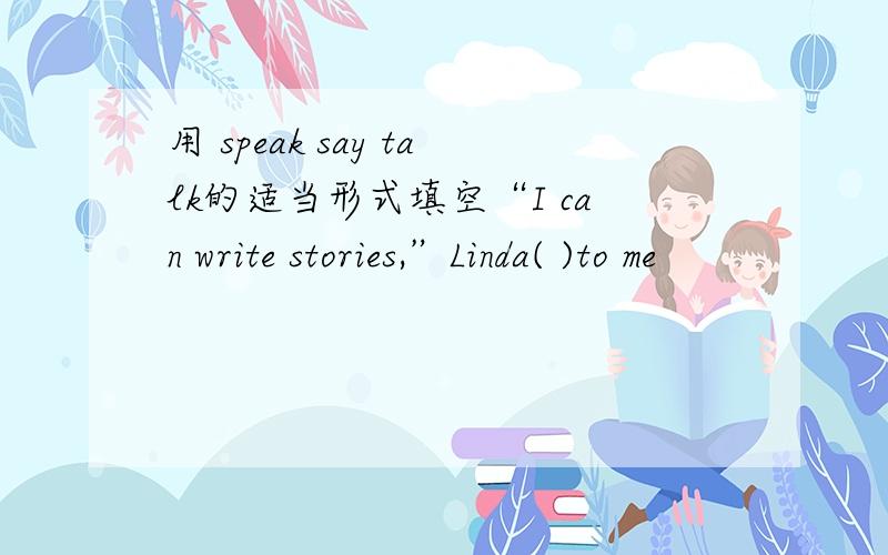 用 speak say talk的适当形式填空“I can write stories,”Linda( )to me