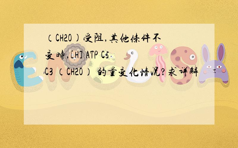 （CH2O)受阻,其他条件不变时,[H] ATP C5 C3 （CH2O） 的量变化情况?求详解