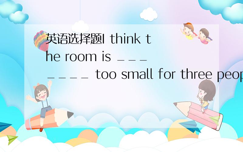 英语选择题I think the room is _______ too small for three people.