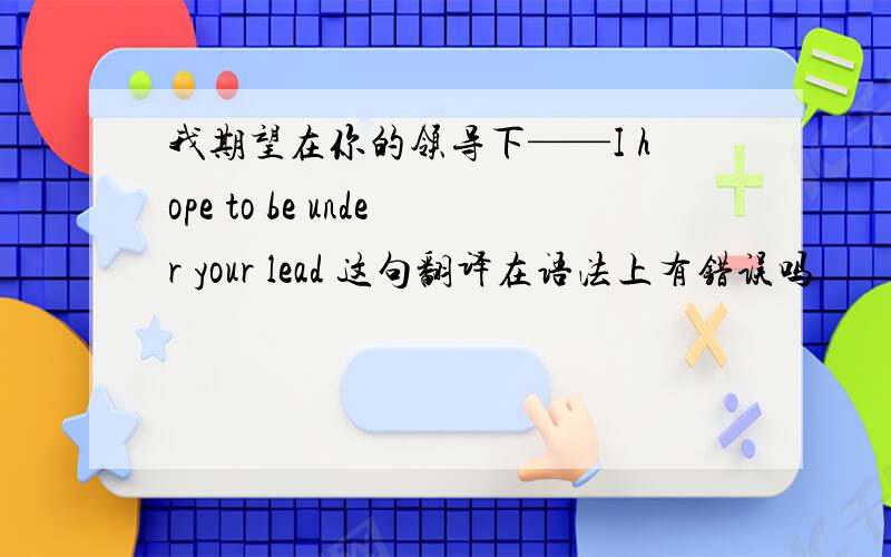 我期望在你的领导下——I hope to be under your lead 这句翻译在语法上有错误吗