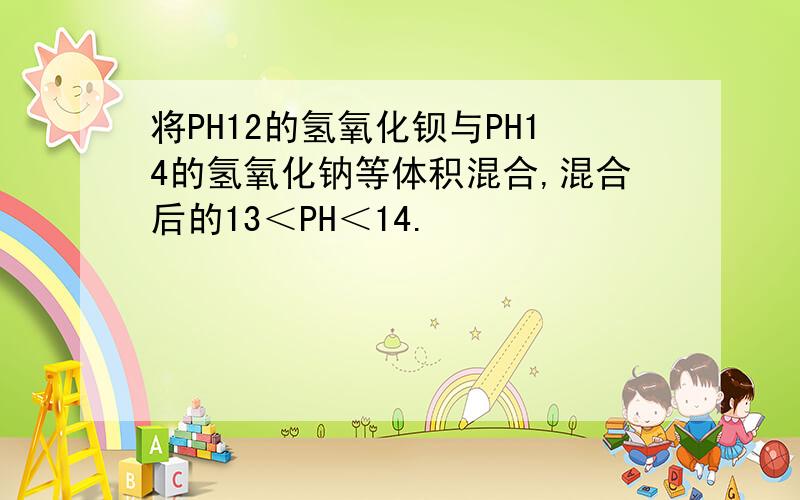 将PH12的氢氧化钡与PH14的氢氧化钠等体积混合,混合后的13＜PH＜14.