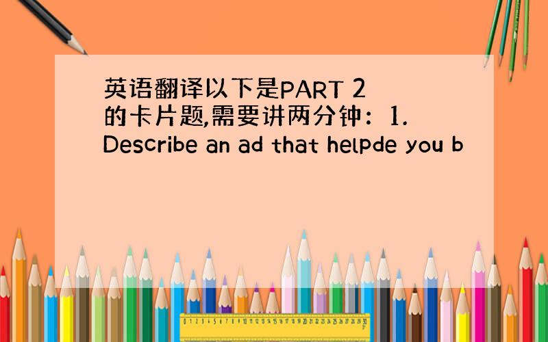 英语翻译以下是PART 2 的卡片题,需要讲两分钟：1.Describe an ad that helpde you b
