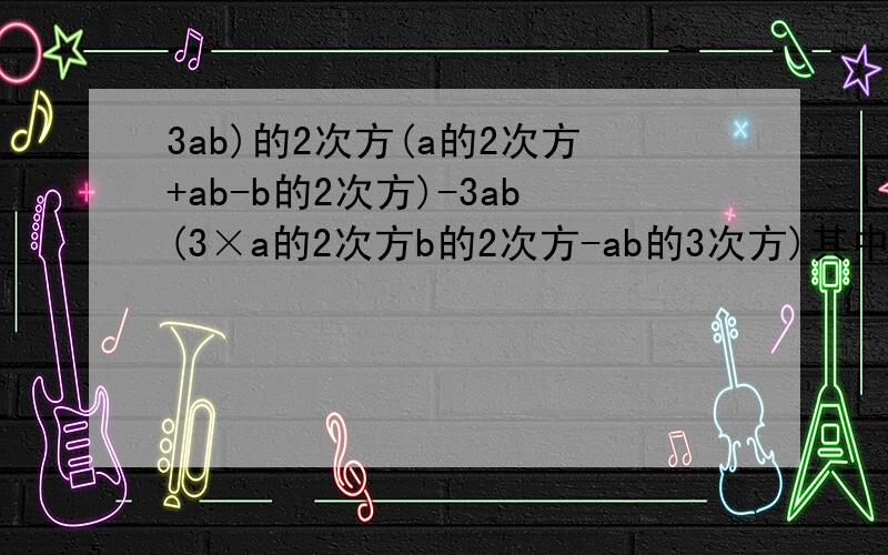 3ab)的2次方(a的2次方+ab-b的2次方)-3ab(3×a的2次方b的2次方-ab的3次方)其中a=-3/4 b=