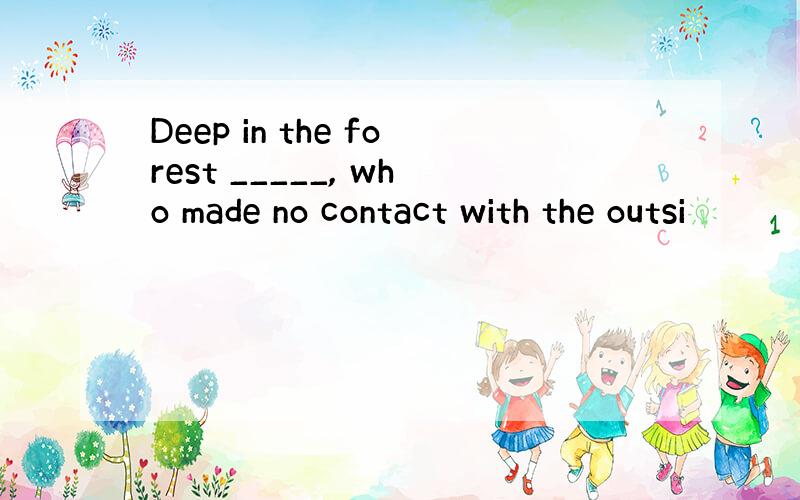 Deep in the forest _____, who made no contact with the outsi