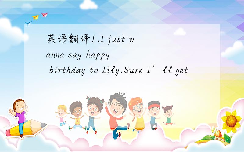 英语翻译1.I just wanna say happy birthday to Lily.Sure I’ll get