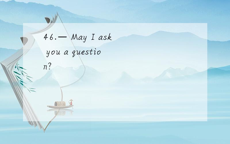 46.— May I ask you a question?