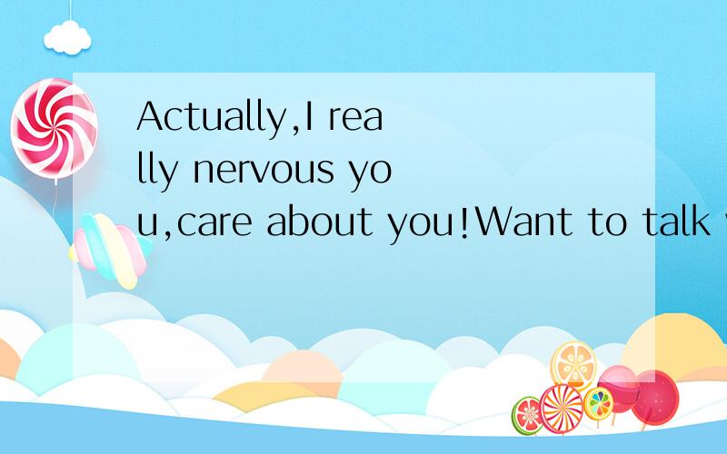 Actually,I really nervous you,care about you!Want to talk wi