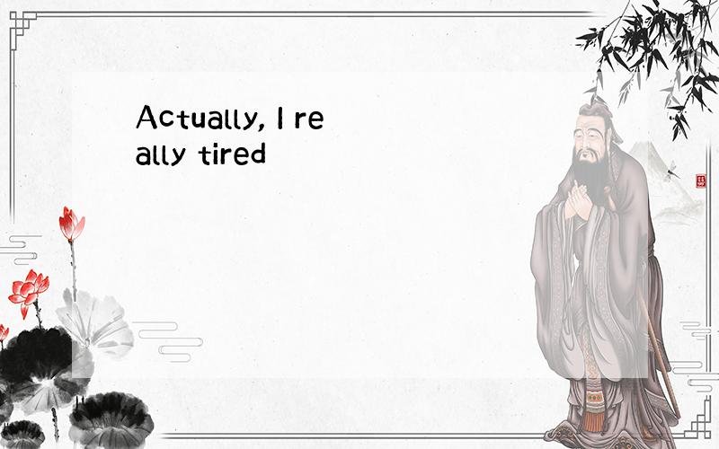 Actually, I really tired