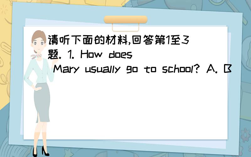 请听下面的材料,回答第1至3题. 1. How does Mary usually go to school? A. B