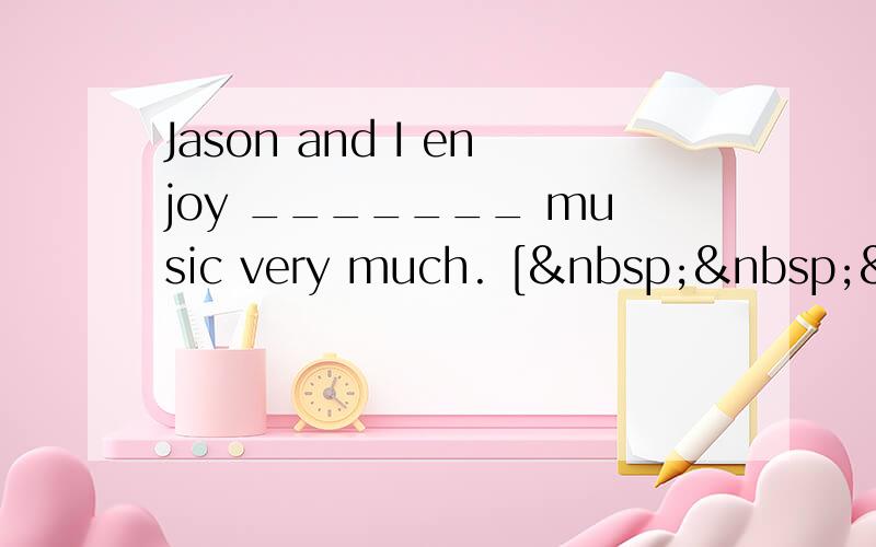 Jason and I enjoy _______ music very much. [  &nbs