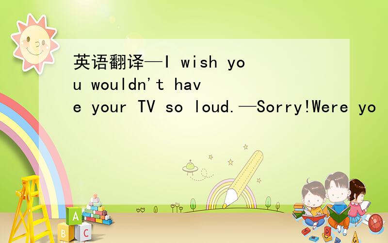 英语翻译—I wish you wouldn't have your TV so loud.—Sorry!Were yo
