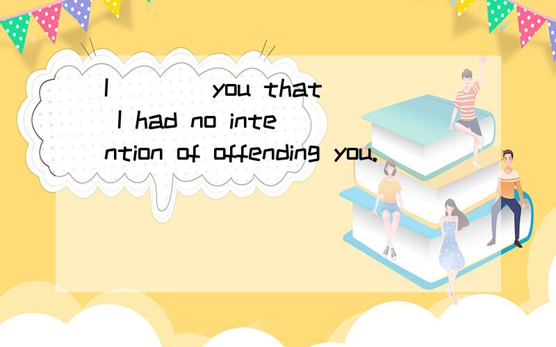 I ___ you that I had no intention of offending you.