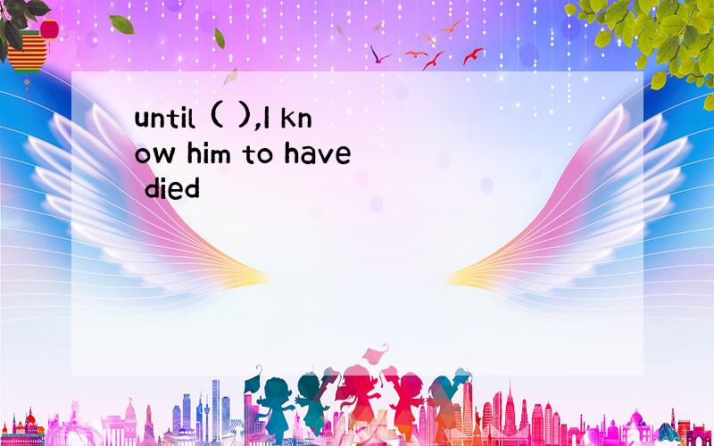 until ( ),I know him to have died