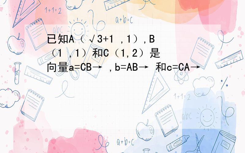 已知A（√3+1 ,1）,B（1 ,1）和C（1,2）是向量a=CB→ ,b=AB→ 和c=CA→