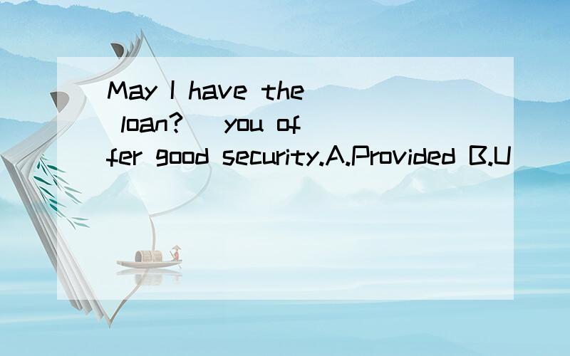 May I have the loan?_ you offer good security.A.Provided B.U