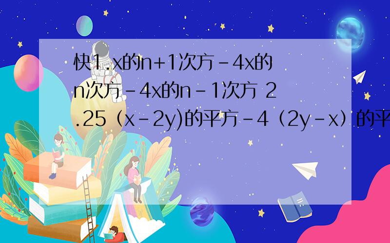 快1.x的n+1次方-4x的n次方-4x的n-1次方 2.25（x-2y)的平方-4（2y-x）的平方 3.x的平方-4