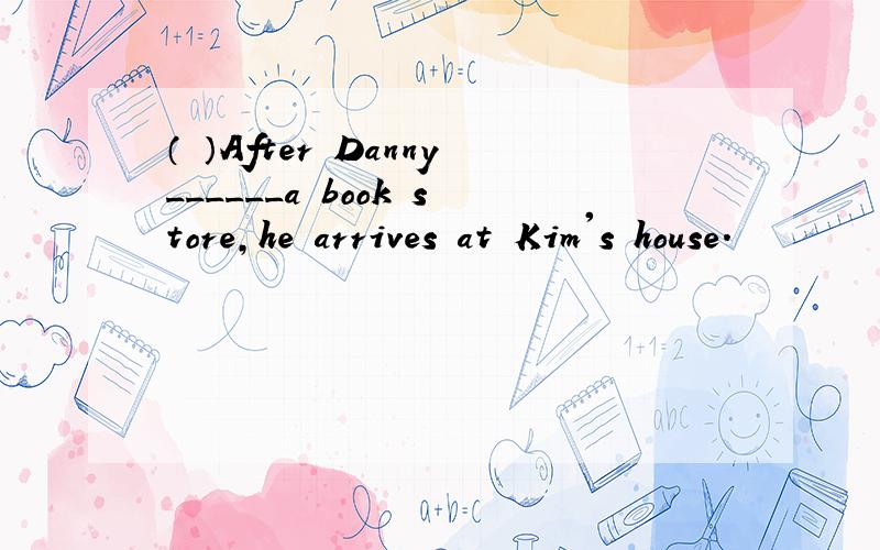 （ ）After Danny______a book store,he arrives at Kim's house.
