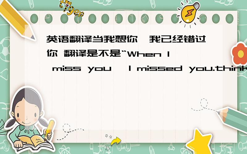 英语翻译当我想你,我已经错过你 翻译是不是“When I miss you ,I missed you.think?不是