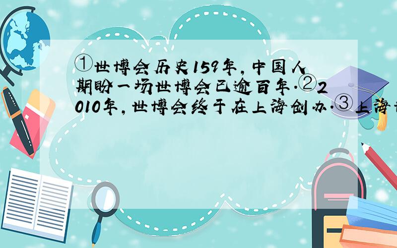 ①世博会历史159年,中国人期盼一场世博会已逾百年.②2010年,世博会终于在上海创办.③上海世博会开创了