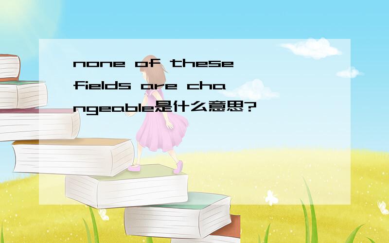 none of these fields are changeable是什么意思?