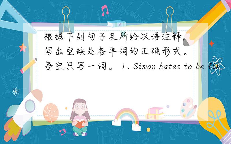 根据下列句子及所给汉语注释，写出空缺处各单词的正确形式。每空只写一词。 1. Simon hates to be lik