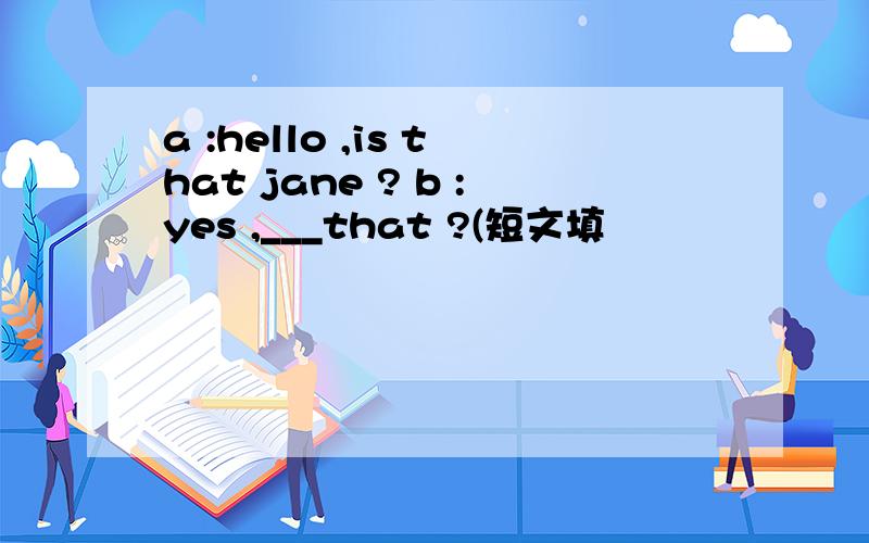 a :hello ,is that jane ? b :yes ,___that ?(短文填