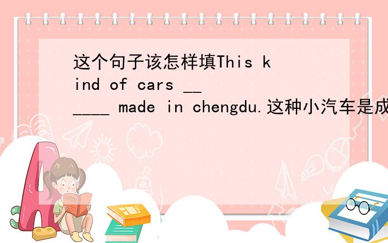 这个句子该怎样填This kind of cars ______ made in chengdu.这种小汽车是成都制造的