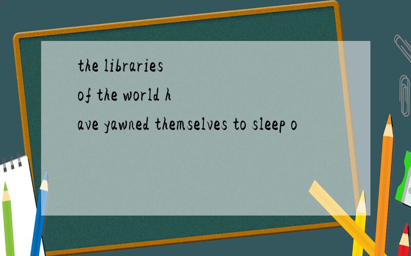 the libraries of the world have yawned themselves to sleep o