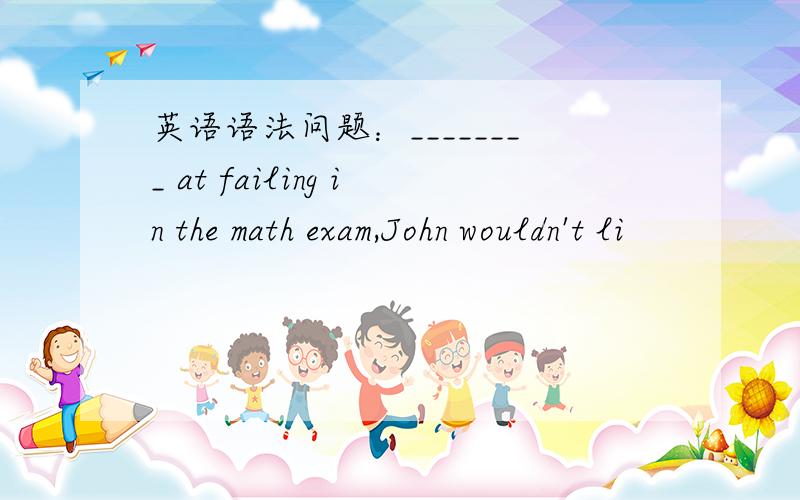英语语法问题：________ at failing in the math exam,John wouldn't li