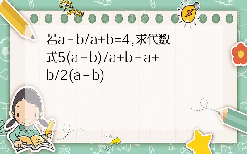 若a-b/a+b=4,求代数式5(a-b)/a+b-a+b/2(a-b)