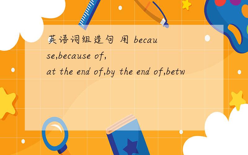 英语词组造句 用 because,because of,at the end of,by the end of,betw