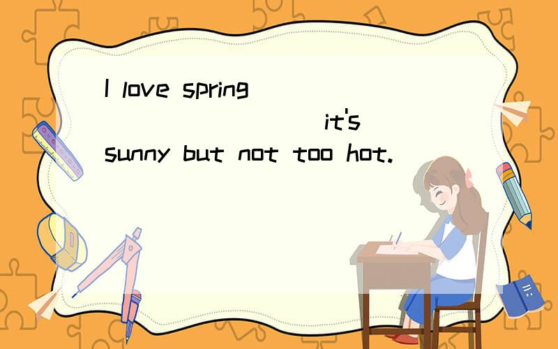 I love spring ________ it's sunny but not too hot.