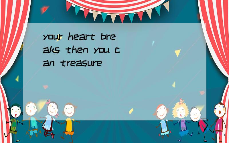 your heart breaks then you can treasure