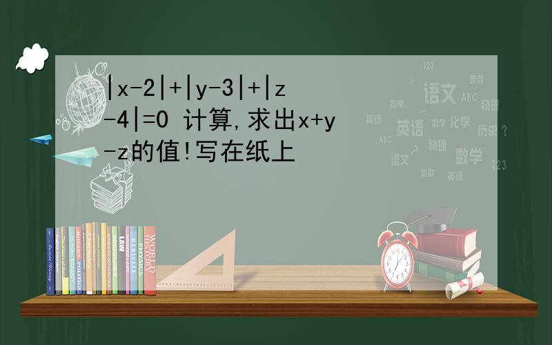 |x-2|+|y-3|+|z-4|=0 计算,求出x+y-z的值!写在纸上