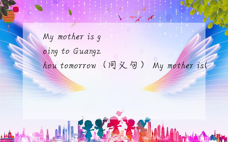 My mother is going to Guangzhou tomorrow（同义句） My mother is(