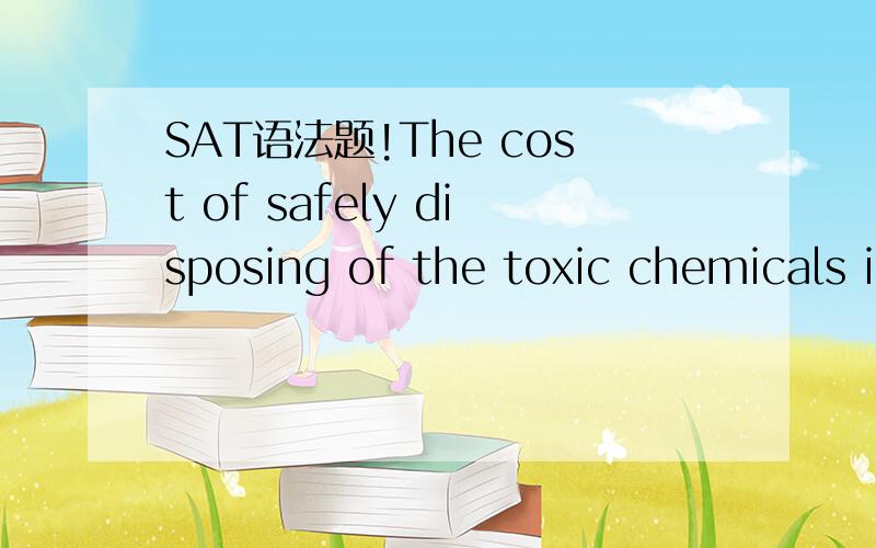 SAT语法题!The cost of safely disposing of the toxic chemicals i