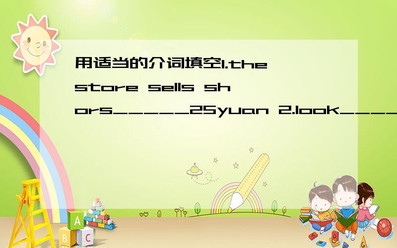 用适当的介词填空1.the store sells shors_____25yuan 2.look_____your w