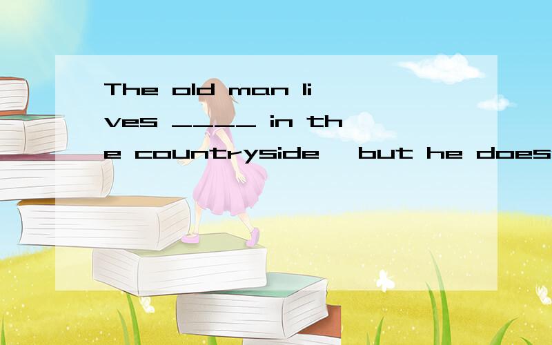 The old man lives ____ in the countryside, but he doesn’t fe