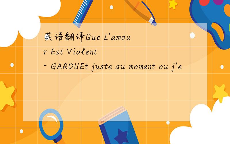 英语翻译Que L'amour Est Violent - GAROUEt juste au moment ou j'e