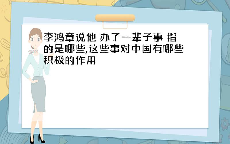 李鸿章说他 办了一辈子事 指的是哪些,这些事对中国有哪些积极的作用