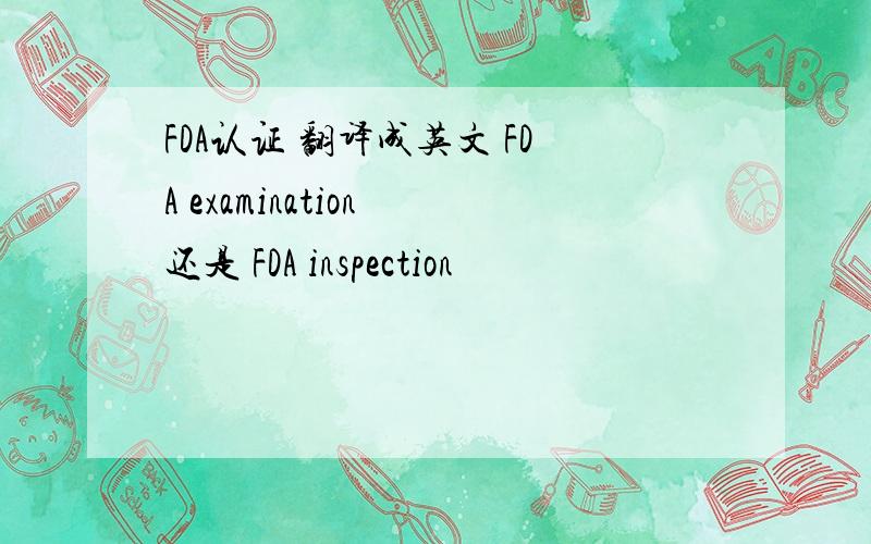 FDA认证 翻译成英文 FDA examination 还是 FDA inspection