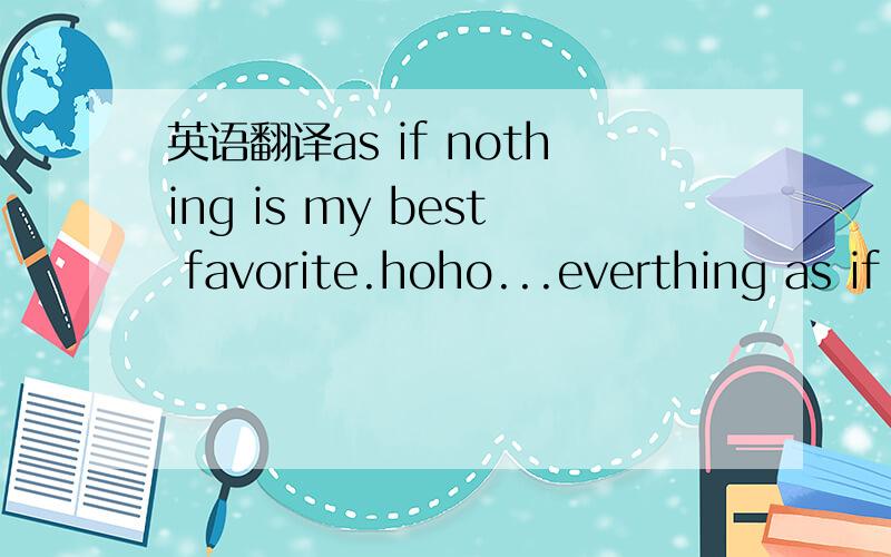 英语翻译as if nothing is my best favorite.hoho...everthing as if