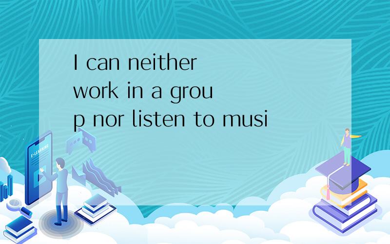 I can neither work in a group nor listen to musi