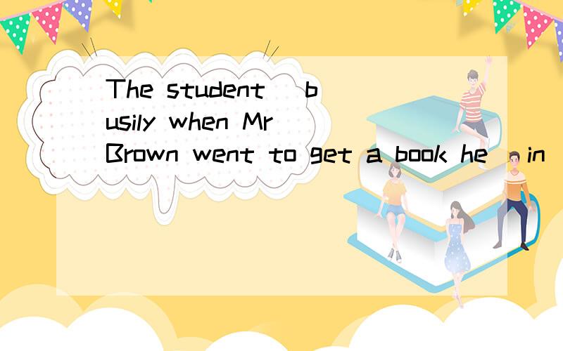 The student _busily when Mr Brown went to get a book he _in
