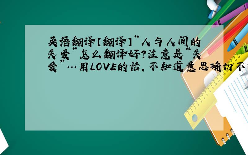英语翻译【翻译】“人与人间的关爱”怎么翻译好?注意是“关爱”…用LOVE的话,不知道意思确切不确切,用care的话不知道