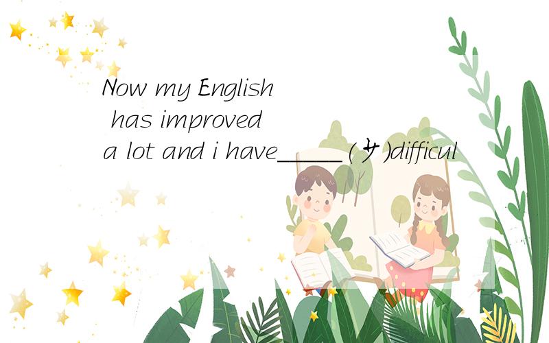 Now my English has improved a lot and i have_____(少）difficul